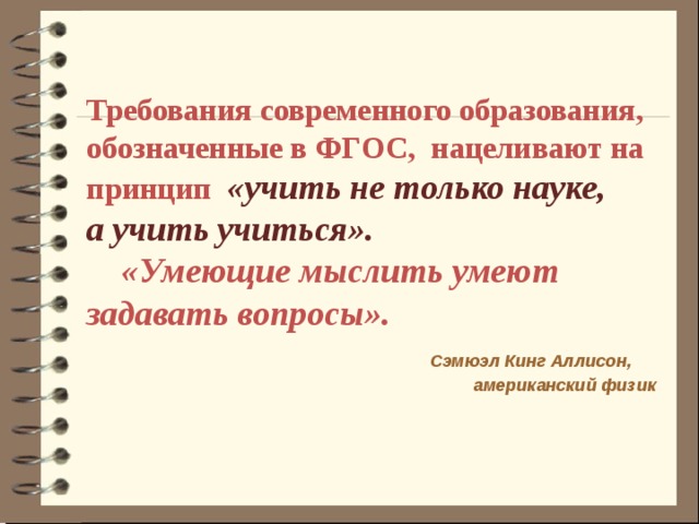 Требования современного образования, обозначенные в ФГОС, нацеливают на принцип «учить не только науке, а учить учиться».  «Умеющие мыслить умеют задавать вопросы».  Сэмюэл Кинг Аллисон, американский физик