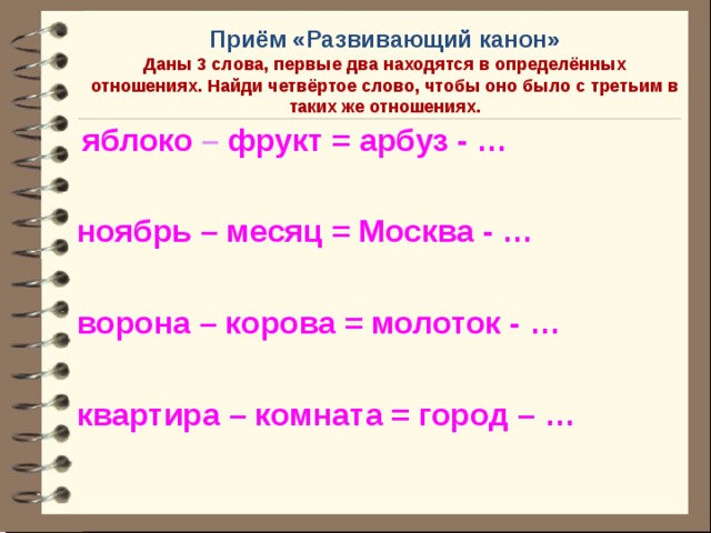 Приём «Развивающий канон»  Даны 3 слова, первые два находятся в определённых отношениях. Найди четвёртое слово, чтобы оно было с третьим в таких же отношениях.  яблоко  –  фрукт = арбуз - …  ноябрь – месяц = Москва - …  ворона – корова = молоток - …  квартира – комната = город – …