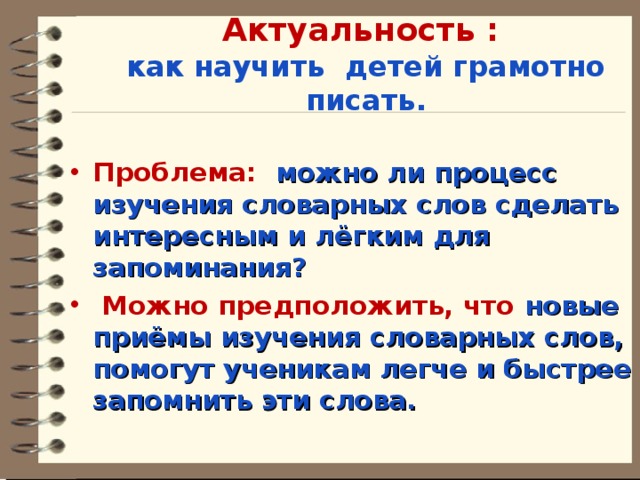 Актуальность :  как научить детей грамотно писать.  Проблема: можно ли процесс изучения словарных слов сделать интересным и лёгким для запоминания?  Можно предположить, что новые приёмы изучения словарных слов, помогут ученикам легче и быстрее запомнить эти слова.