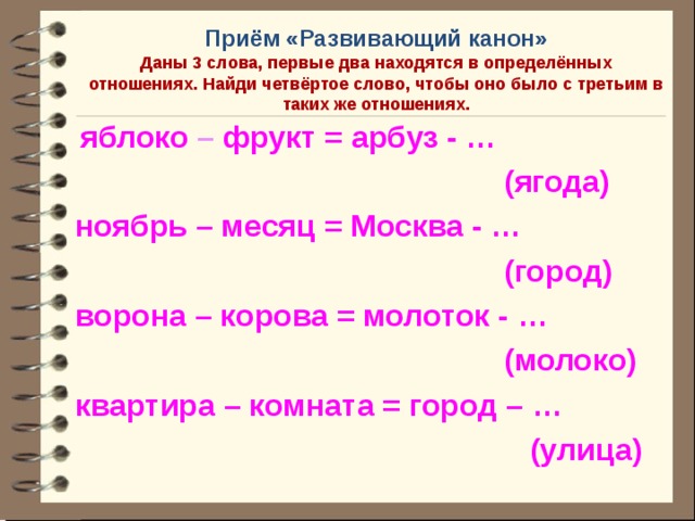 Приём «Развивающий канон»  Даны 3 слова, первые два находятся в определённых отношениях. Найди четвёртое слово, чтобы оно было с третьим в таких же отношениях.  яблоко  –  фрукт = арбуз - …  (ягода) ноябрь – месяц = Москва - …  (город) ворона – корова = молоток - …  (молоко) квартира – комната = город – …  (улица)