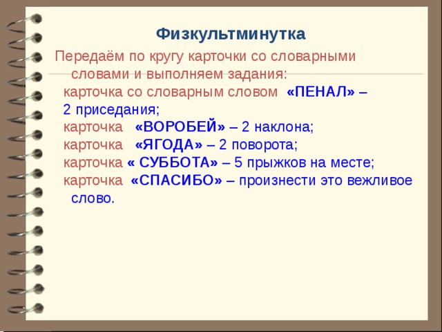 Физкультминутка Передаём по кругу карточки со словарными словами и выполняем задания:  карточка со словарным словом «ПЕНАЛ» –  2 приседания;  карточка «ВОРОБЕЙ» – 2 наклона;  карточка «ЯГОДА» – 2 поворота;  карточка « СУББОТА» – 5 прыжков на месте;  карточка «СПАСИБО» – произнести это вежливое слово.