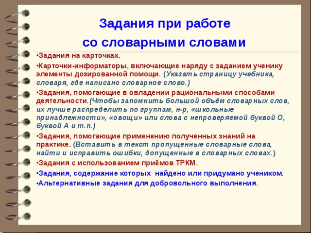 Задания при работе со словарными словами Задания на карточках. Карточки-информаторы, включающие наряду с заданием ученику элементы дозированной помощи. ( Указать страницу учебника, словаря, где написано словарное слово.) Задания, помогающие в овладении рациональными способами деятельности .(Чтобы запомнить большой объём словарных слов, их лучше распределить по группам, н-р, «школьные принадлежности», «овощи» или слова с непроверяемой буквой О, буквой А и т.п.) Задания, помогающие применению полученных знаний на практике. ( Вставить в текст пропущенные словарные слова, найти и исправить ошибки, допущенные в словарных словах .) Задания с использованием приёмов ТРКМ. Задания, содержание которых найдено или придумано учеником. Альтернативные задания для добровольного выполнения.