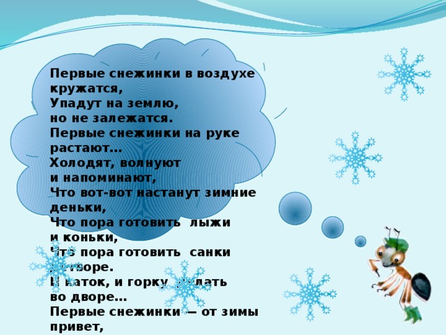 Первые снежинки в воздухе кружатся,  Упадут на землю, но не залежатся.  Первые снежинки на руке растают…  Холодят, волнуют и напоминают,  Что вот-вот настанут зимние деньки,  Что пора готовить лыжи и коньки,  Что пора готовить санки детворе.  И каток, и горку делать во дворе…  Первые снежинки — от зимы привет,  Словно проверяет: ждете или нет.