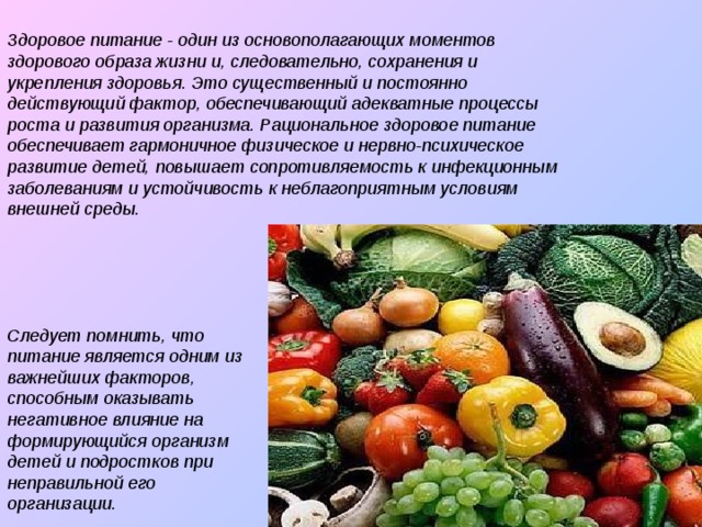 Здоровое питание - один из основополагающих моментов здорового образа жизни и, следовательно, сохранения и укрепления здоровья. Это существенный и постоянно действующий фактор, обеспечивающий адекватные процессы роста и развития организма. Рациональное здоровое питание обеспечивает гармоничное физическое и нервно-психическое развитие детей, повышает сопротивляемость к инфекционным заболеваниям и устойчивость к неблагоприятным условиям внешней среды. Следует помнить, что питание является одним из важнейших факторов, способным оказывать негативное влияние на формирующийся организм детей и подростков при неправильной его организации.