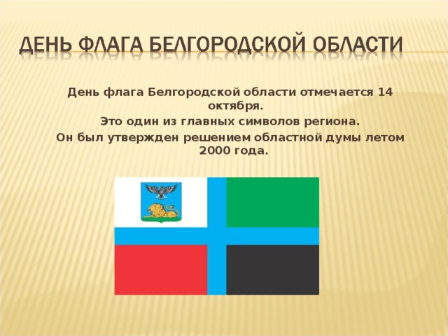 День флага Белгородской области отмечается 14 октября.  Это один из главных символов региона. Он был утвержден решением областной думы летом 2000 года.
