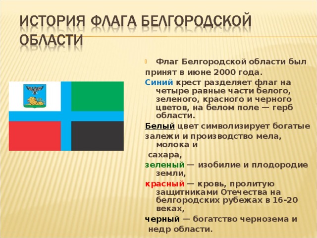 Флаг Белгородской области был принят в июне 2000 года. Синий крест разделяет флаг на четыре равные части белого, зеленого, красного и черного цветов, на белом поле — герб области. Белый