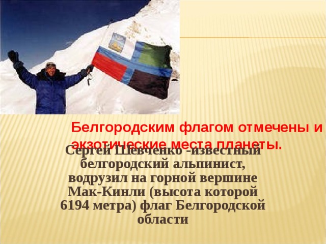 Белгородским флагом отмечены и экзотические места планеты.    Сергей Шевченко -известный белгородский альпинист, водрузил на горной вершине Мак-Кинли (высота которой 6194 метра) флаг Белгородской области