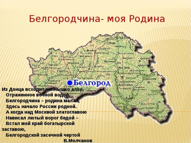 Белгородчина- моя Родина Из Донца всходит солнышко алое,     Отраженное вечной водой.     Белгородчина – родина малая,     Здесь начало России родной.     А когда над Москвой златоглавою     Нависал лютый ворог бедой –     Встал мой край богатырской заставою,     Белгородской засечной чертой В.Молчанов