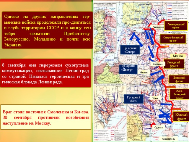 Однако на других направлениях гер-манские войска продолжа­ли про-двигаться в глубь территории СССР и к концу сен­тября захватили Прибалти-ку, Белоруссию, Молдавию и почти всю Украину. Ленинградский фронт Ленинград Северо-Западный фронт Гр. армий «Север» Москва 8 сентября они перерезали сухопутные коммуникации, связывавшие Ленин-град со страной. Началась героическая и тра­гическая блокада Ленинграда. Западный фронт Смоленск Гр. армий «Центр» Минск Брянский фронт Юго-Западный фронт Гр. армий «Юг» Киев Враг стоял восточнее Смоленска и Ки-ева. 30 сентября противник возобновил наступление на Москву. Южный фронт Одесса Севастополь