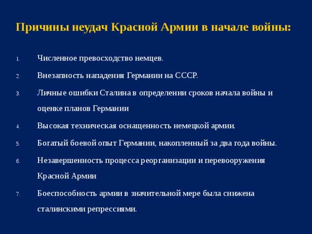 Причины неудач Красной Армии в начале войны: Численное превосходство немцев. Внезапность нападения Германии на СССР. Личные ошибки Сталина в определении сроков начала войны и оценке планов Германии Высокая техническая оснащенность немецкой армии. Богатый боевой опыт Германии, накопленный за два года войны. Незавершенность процесса реорганизации и перевооружения Красной Армии Боеспособность армии в значительной мере была снижена сталинскими репрессиями.