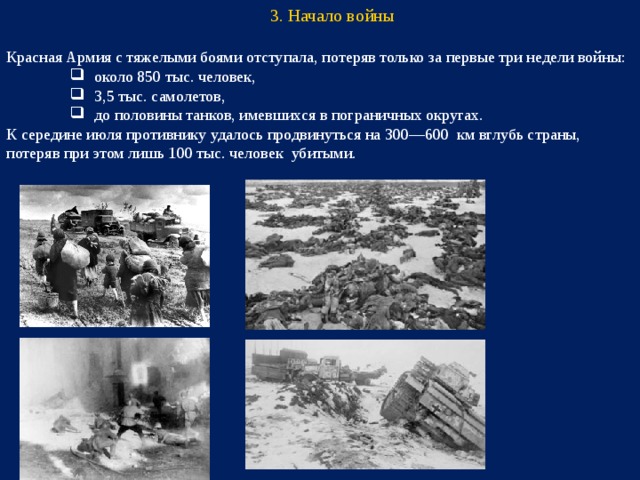 3. Начало войны Красная Армия с тяжелыми боями отступала, потеряв только за первые три недели войны: около 850 тыс. человек, 3,5 тыс. самолетов, до половины танков, имевшихся в пограничных округах. около 850 тыс. человек, 3,5 тыс. самолетов, до половины танков, имевшихся в пограничных округах. около 850 тыс. человек, 3,5 тыс. самолетов, до половины танков, имевшихся в пограничных округах. К середине июля противнику удалось продвинуться на 300—600 км вглубь страны, потеряв при этом лишь 100 тыс. человек убитыми.