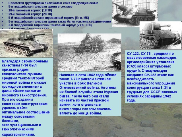 Советская группировка включала в себя следующие силы: 5-я гвардейская танковая армия в составе 18-й танковый корпус (18 ТК) 29-й танковый корпус (29 ТК) 5-й гвардейский механизированный корпус (5 гв. МК) 5-я гвардейская танковая армия также была усилена соединениями 2-й гвардейский Тацинский танковый корпус (2 гв. ТТК) 2-й танковый корпус (2 ТК)