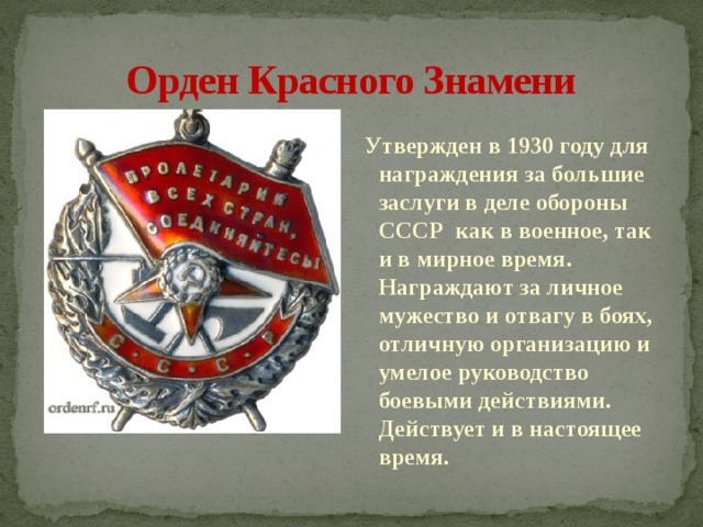 Орден Красного Знамени Утвержден в 1930 году для награждения за большие заслуги в деле обороны  СССР  как в военное, так и в мирное время. Награждают за личное мужество и отвагу в боях, отличную организацию и умелое руководство боевыми действиями. Действует и в настоящее время.