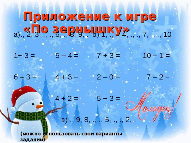 Приложение к игре «По зернышку» а)., 2, 3, ., ., 6, ., 8, 9, . б) 1, ., ., 4, ., ., 7, ., ., 10 1+ 3 = 5 – 4 = 7 + 3 = 10 – 1 = 6 – 3 = 4 + 3 = 2 – 0 = 7 – 2 =  4 + 2 = 5 + 3 =  в) ., 9, 8, ., ., 5, ., ., 2, . (можно использовать свои варианты заданий)