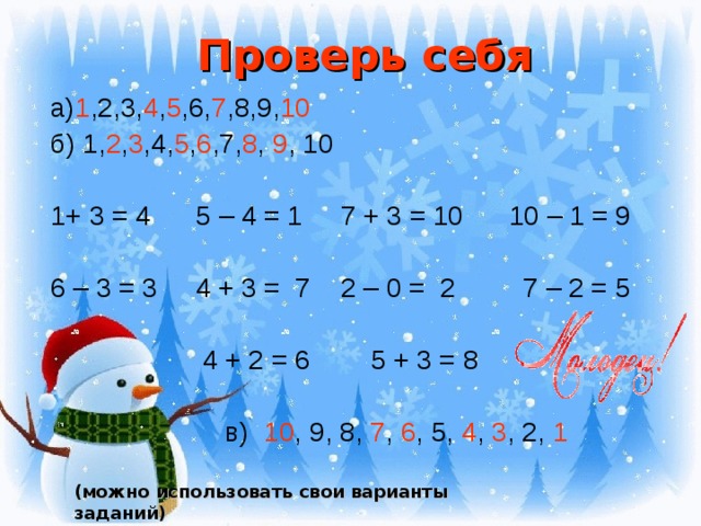 Проверь себя а) 1 ,2,3, 4 , 5 ,6, 7 ,8,9, 10  б) 1, 2 , 3 ,4, 5 , 6 ,7, 8 , 9 , 10 1+ 3 = 4 5 – 4 = 1 7 + 3 = 10 10 – 1 = 9 6 – 3 = 3 4 + 3 = 7 2 – 0 = 2 7 – 2 = 5  4 + 2 = 6 5 + 3 = 8  в) 10 , 9, 8, 7 , 6 , 5, 4 , 3 , 2, 1 (можно использовать свои варианты заданий)