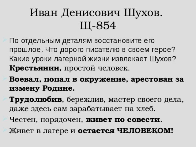 Иван Денисович Шухов.  Щ-854 По отдельным деталям восстановите его прошлое. Что дорого писателю в своем герое? Какие уроки лагерной жизни извлекает Шухов?  Крестьянин, простой человек. Воевал, попал в окружение, арестован за измену Родине. Трудолюбив , бережлив, мастер своего дела, даже здесь сам зарабатывает на хлеб. Честен, порядочен, живет по совести . Живет в лагере и остается  ЧЕЛОВЕКОМ!