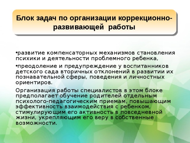 Блок задач по организации коррекционно-развивающей работы развитие компенсаторных механизмов становления психики и деятельности проблемного ребенка, преодоление и предупреждение у воспитанников детского сада вторичных отклонений в развитии их познавательной сферы, поведения и личностных ориентиров. Организация работы специалистов в этом блоке предполагает обучение родителей отдельным психолого-педагогическим приемам, повышающим эффективность взаимодействия с ребенком, стимулирующим его активность в повседневной жизни, укрепляющим его веру в собственные возможности.