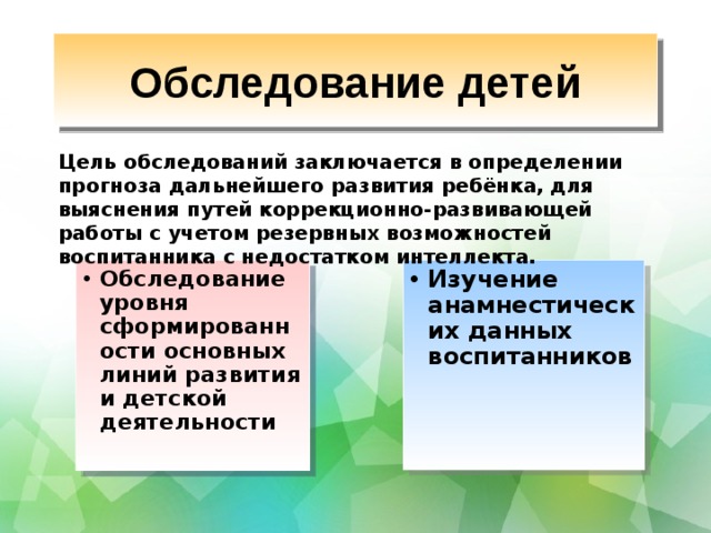 Обследование детей Цель обследований заключается в определении прогноза дальнейшего развития ребёнка, для выяснения путей коррекционно-развивающей работы с учетом резервных возможностей воспитанника с недостатком интеллекта.