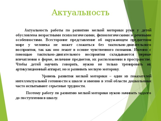 Актуальность   Актуальность работы по развитию мелкой моторики руки у детей обусловлена возрастными психологическими, физиологическими и речевыми особенностями. Всесторонне представление об окружающем предметном мире у человека не может сложиться без тактильно-двигательного восприятия, так как оно лежит в основе чувственного познания. Именно с помощью тактильно-двигательного восприятия складываются первые впечатления о форме, величине предметов, их расположении в пространстве. Чтобы детей научить говорить, нужно не только тренировать их артикуляционный аппарат, но и развивать мелкую моторику.  Уровень развития мелкой моторики – один из показателей интеллектуальной готовности к школе и именно в этой области дошкольники часто испытывают серьезные трудности.   Поэтому работу по развитию мелкой моторики нужно начинать задолго до поступления в школу.