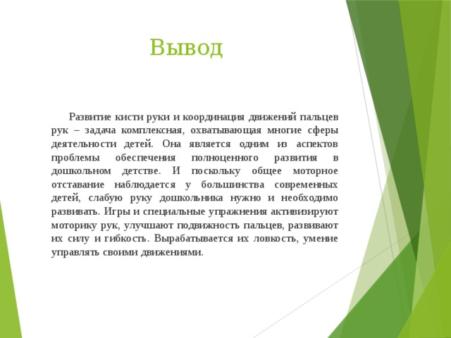 Вывод  Развитие кисти руки и координация движений пальцев рук – задача комплексная, охватывающая многие сферы деятельности детей. Она является одним из аспектов проблемы обеспечения полноценного развития в дошкольном детстве. И поскольку общее моторное отставание наблюдается у большинства современных детей, слабую руку дошкольника нужно и необходимо развивать. Игры и специальные упражнения активизируют моторику рук, улучшают подвижность пальцев, развивают их силу и гибкость. Вырабатывается их ловкость, умение управлять своими движениями.