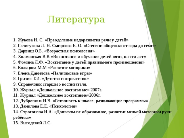 Литература 1. Жукова Н. С. «Преодоление недоразвития речи у детей» 2. Галигузова Л. Н. Смирнова Е. О. «Степени общения: от года до семи» 3. Дарвиш О.Б. «Возрастная психология» 4. Холмовская В.В «Воспитание и обучение детей пяти, шести лет» 5. Фомина Л.Ф. «Воспитание у детей правильного произношения» 6. Кольцова М.М «Развитие моторики» 7. Елена Данилова «Пальчиковые игры» 8. Гризик Т.И. «Детство и отрочество» 9. Справочник старшего воспитателя. 10. Журнал «Дошкольное воспитание» 2007г. 11. Журнал «Дошкольное воспитание»2006г. 12. Дубровина И.В. «Готовность к школе, развивающие программы» 13. Данилова Е.Е. «Психология» 14. Строгонова И.А. «Дошкольное образование, развитие мелкой моторики руки ребёнка» 15. Выгодский Л.С.