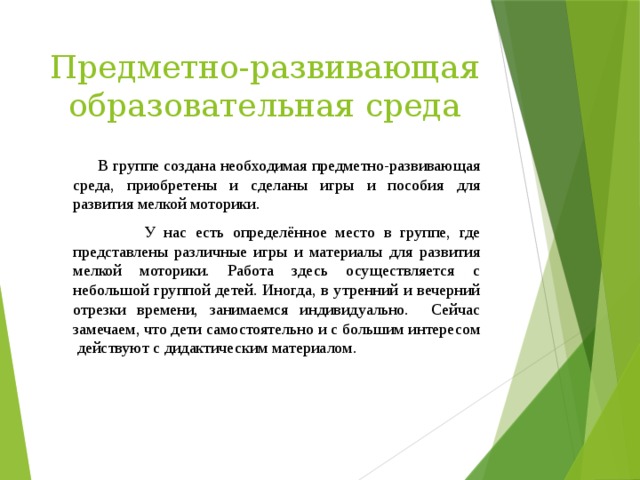 Предметно-развивающая образовательная среда  В группе создана необходимая предметно-развивающая среда, приобретены и сделаны игры и пособия для развития мелкой моторики.  У нас есть определённое место в группе, где представлены различные игры и материалы для развития мелкой моторики. Работа здесь осуществляется с небольшой группой детей. Иногда, в утренний и вечерний отрезки времени, занимаемся индивидуально. Сейчас замечаем, что дети самостоятельно и с большим интересом действуют с дидактическим материалом.