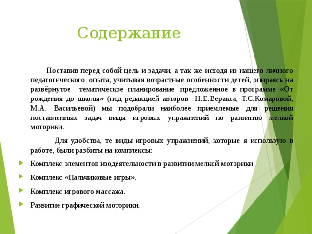 Содержание  Поставив перед собой цель и задачи, а так же исходя из нашего личного педагогического опыта, учитывая возрастные особенности детей, опираясь на развёрнутое тематическое планирование, предложенное в программе «От рождения до школы» (под редакцией авторов Н.Е.Веракса, Т.С.Комаровой, М.А. Васильевой) мы подобрали наиболее приемлемые для решения поставленных задач виды игровых упражнений по развитию мелкой моторики.  Для удобства, те виды игровых упражнений, которые я использую в работе, были разбиты на комплексы: