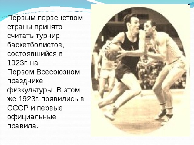 Первым первенством страны принято считать турнир баскетболистов, состоявшийся в 1923г. на Первом Всесоюзном празднике физкультуры. В этом же 1923г. появились в СССР и первые официальные правила.