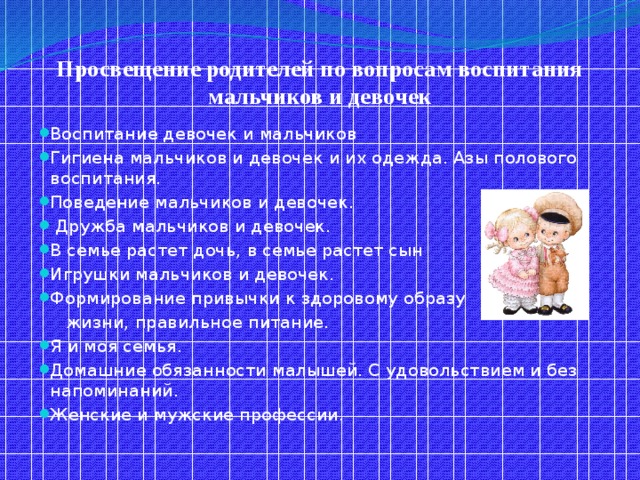 Просвещение родителей по вопросам воспитания мальчиков и девочек Воспитание девочек и мальчиков Гигиена мальчиков и девочек и их одежда. Азы полового воспитания. Поведение мальчиков и девочек.  Дружба мальчиков и девочек. В семье растет дочь, в семье растет сын Игрушки мальчиков и девочек. Формирование привычки к здоровому образу  жизни, правильное питание.