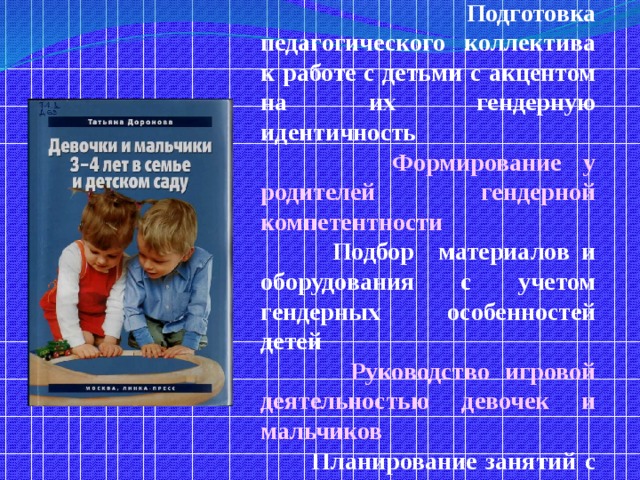 Содержание :  Почему детей желательно воспитывать с учетом их гендерных особенностей?  Девочки и мальчики четвертого года жизни. Какие они?  Подготовка педагогического коллектива к работе с детьми с акцентом на их гендерную идентичность  Формирование у родителей гендерной компетентности  Подбор материалов и оборудования с учетом гендерных особенностей детей  Руководство игровой деятельностью девочек и мальчиков  Планирование занятий с детьми с акцентом на гендерную идентичность  Праздники девочек и мальчиков  Народный фольклор с акцентом на гендер для мальчиков и о мальчиках