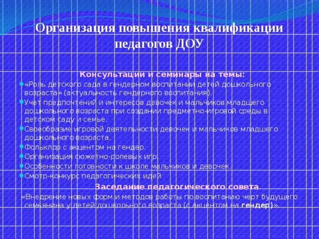 Организация повышения квалификации педагогов ДОУ    Консультации и семинары на темы: «Роль детского сада в гендерном воспитании детей дошкольного возраста» (актуальность гендерного воспитания). Учет предпочтений и интересов девочек и мальчиков младшего дошкольного возраста при создании предметно-игровой среды в детском саду и семье. Своеобразие игровой деятельности девочек и мальчиков младшего дошкольного возраста. Фольклор с акцентом на гендер. Организация сюжетно-ролевых игр. Особенности готовности к школе мальчиков и девочек. Смотр-конкурс педагогических идей  Заседание педагогического совета  «Внедрение новых форм и методов работы по воспитанию черт будущего семьянина у детей дошкольного возраста (с акцентом на гендер) ».