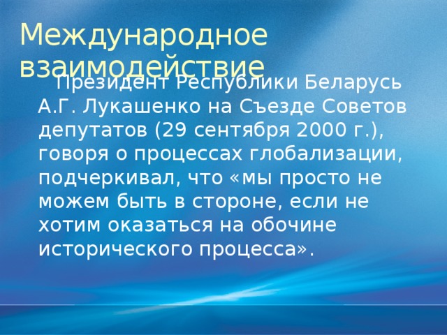 Международное взаимодействие Президент Республики Беларусь А.Г. Лукашенко на Съезде Советов депутатов (29 сентября 2000 г.), говоря о процессах глобализации, подчеркивал, что «мы просто не можем быть в стороне, если не хотим оказаться на обочине исторического процесса».