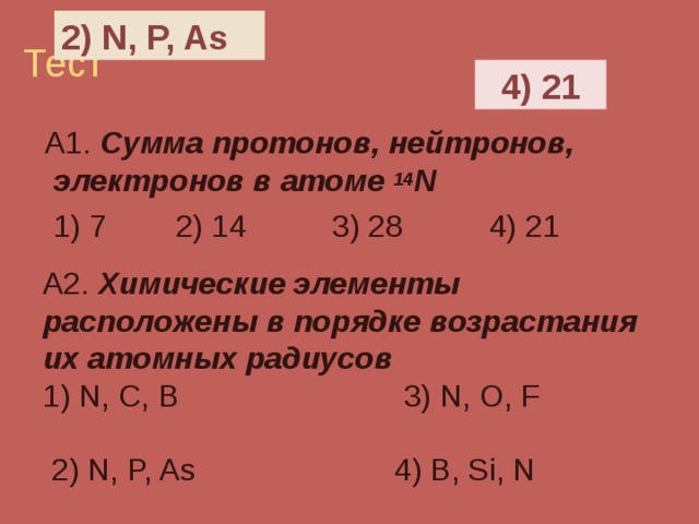 2) N, P, As 4) 21  А1. Сумма протонов, нейтронов, электронов в атоме 14 N  1) 7 2) 14 3) 28 4) 21 А2. Химические элементы расположены в порядке возрастания их атомных радиусов 1) N, C, B  3) N, O, F  2) N, P, As  4) B, Si, N