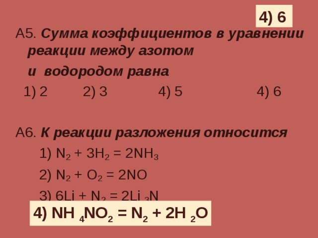 4) 6 А5. Сумма коэффициентов в уравнении реакции между азотом   и водородом равна  1) 2 2) 3 4) 5 4) 6 А6. К реакции разложения относится  1) N 2 + 3H 2 = 2NH 3    2) N 2 + O 2 = 2NO  3) 6Li + N 2 = 2Li  3 N   4) NH  4 NO 2 = N 2 + 2H  2 O 4) NH  4 NO 2 = N 2 + 2H  2 O