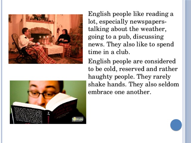 English people like reading a lot, especially newspapers-talking about the weather, going to a pub, discussing news. They also like to spend time in a club. English people are considered to be cold, reserved and rather haughty people. They rarely shake hands. They also seldom embrace one another.