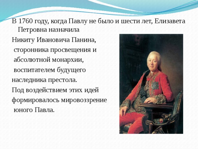 В 1760 году, когда Павлу не было и шести лет, Елизавета Петровна назначила Никиту Ивановича Панина,  сторонника просвещения и  абсолютной монархии,  воспитателем будущего наследника престола. Под воздействием этих идей формировалось мировоззрение  юного Павла.