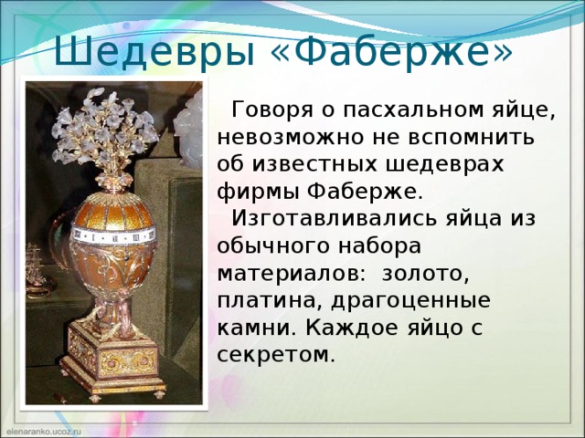 Шедевры «Фаберже»  Говоря о пасхальном яйце, невозможно не вспомнить об известных шедеврах фирмы Фаберже.  Изготавливались яйца из обычного набора материалов: золото, платина, драгоценные камни. Каждое яйцо с секретом.