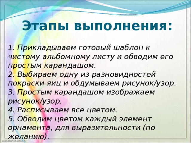 Этапы выполнения: 1. Прикладываем готовый шаблон к чистому альбомному листу и обводим его простым карандашом. 2. Выбираем одну из разновидностей покраски яиц и обдумываем рисунок/узор. 3. Простым карандашом изображаем рисунок/узор. 4. Расписываем все цветом. 5. Обводим цветом каждый элемент орнамента, для выразительности (по желанию).