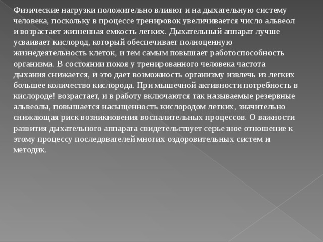 Физические нагрузки положительно влияют и на дыхательную систему человека, поскольку в процессе тренировок увеличивается число альвеол и возрастает жизненная емкость легких. Дыхательный аппарат лучше усваивает кислород, который обеспечивает полноценную жизнедеятельность клеток, и тем самым повышает работоспособность организма. В состоянии покоя у тренированного человека частота дыхания снижается, и это дает возможность организму извлечь из легких большее количество кислорода. При мышечной активности потребность в кислороде! возрастает, и в работу включаются так называемые резервные альвеолы, повышается насыщенность кислородом легких, значительно снижающая риск возникновения воспалительных процессов. О важности развития дыхательного аппарата свидетельствует серьезное отношение к этому процессу последователей многих оздоровительных систем и методик.