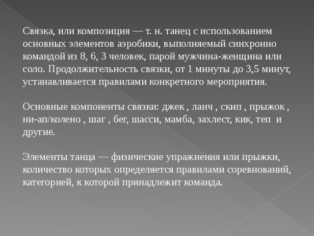 Связка, или композиция — т. н. танец с использованием основных элементов аэробики, выполняемый синхронно командой из 8, 6, 3 человек, парой мужчина-женщина или соло. Продолжительность связки, от 1 минуты до 3,5 минут, устанавливается правилами конкретного мероприятия. Основные компоненты связки: джек , ланч , скип , прыжок , ни-ап/колено , шаг , бег, шасси, мамба, захлест, кик, теп и другие. Элементы танца — физические упражнения или прыжки, количество которых определяется правилами соревнований, категорией, к которой принадлежит команда.