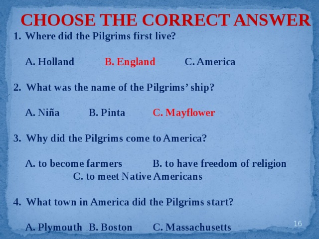 CHOOSE THE CORRECT ANSWER Where did the Pilgrims first live?   A. Holland   B. England   C. America  2. What was the name of the Pilgrims’ ship?   A. Niña   B. Pinta   C. Mayflower  3. Why did the Pilgrims come to America?   A. to become farmers   B. to have freedom of religion     C. to meet Native Americans  4. What town in America did the Pilgrims start?   A. Plymouth  B. Boston   C. Massachusetts