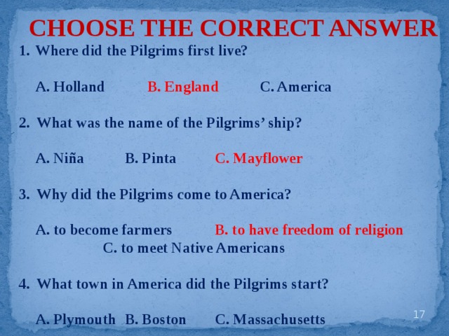 CHOOSE THE CORRECT ANSWER Where did the Pilgrims first live?   A. Holland   B. England   C. America  2. What was the name of the Pilgrims’ ship?   A. Niña   B. Pinta   C. Mayflower  3. Why did the Pilgrims come to America?   A. to become farmers   B. to have freedom of religion     C. to meet Native Americans  4. What town in America did the Pilgrims start?   A. Plymouth  B. Boston   C. Massachusetts