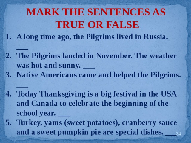 MARK THE SENTENCES AS TRUE OR FALSE A long time ago, the Pilgrims lived in Russia. ___ The Pilgrims landed in November. The weather was hot and sunny. ___ Native Americans came and helped the Pilgrims. ___ Today Thanksgiving is a big festival in the USA and Canada to celebrate the beginning of the school year. ___ Turkey, yams (sweet potatoes), cranberry sauce and a sweet pumpkin pie are special dishes. ___