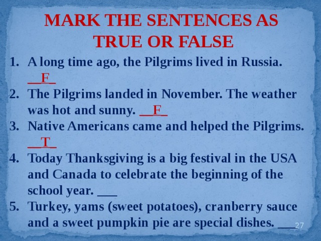MARK THE SENTENCES AS TRUE OR FALSE A long time ago, the Pilgrims lived in Russia. __F_ The Pilgrims landed in November. The weather was hot and sunny. __F_ Native Americans came and helped the Pilgrims. __T_ Today Thanksgiving is a big festival in the USA and Canada to celebrate the beginning of the school year. ___ Turkey, yams (sweet potatoes), cranberry sauce and a sweet pumpkin pie are special dishes. ___