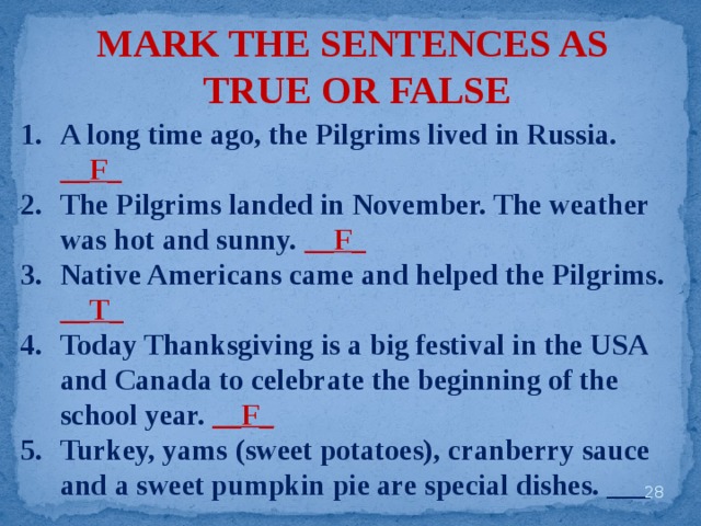 MARK THE SENTENCES AS TRUE OR FALSE A long time ago, the Pilgrims lived in Russia. __F_ The Pilgrims landed in November. The weather was hot and sunny. __F_ Native Americans came and helped the Pilgrims. __T_ Today Thanksgiving is a big festival in the USA and Canada to celebrate the beginning of the school year. __F_ Turkey, yams (sweet potatoes), cranberry sauce and a sweet pumpkin pie are special dishes. ___