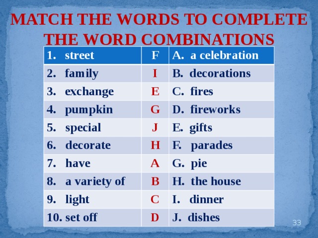 MATCH THE WORDS TO COMPLETE THE WORD COMBINATIONS street F family A. a celebration I exchange B. decorations E pumpkin 5. special C. fires G 6. decorate J D. fireworks H 7. have E. gifts F. parades A 8. a variety of G. pie 9. light B H. the house C 10. set off I. dinner D J. dishes