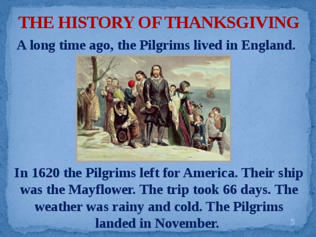 THE HISTORY OF THANKSGIVING A long time ago, the Pilgrims lived in England. In 1620 the Pilgrims left for America. Their ship was the Mayflower. The trip took 66 days. The weather was rainy and cold. The Pilgrims landed in November.