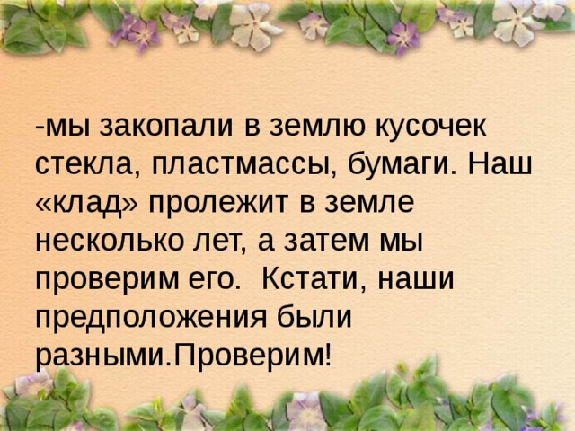 -мы закопали в землю кусочек стекла, пластмассы, бумаги. Наш «клад» пролежит в земле несколько лет, а затем мы проверим его. Кстати, наши предположения были разными.Проверим!