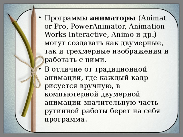 Программы  аниматоры  (Animator Pro, PowerAnimator, Animation Works Interactive, Animo и др.) могут создавать как двумерные, так и трехмерные изображения и работать с ними. В отличие от традиционной анимации, где каждый кадр рисуется вручную, в компьютерной двумерной анимации значительную часть рутинной работы берет на себя программа.