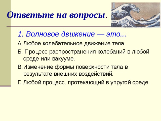 Ответьте на вопросы . 1. Волновое движение — это... A.  Любое колебательное движение тела. Б. Процесс распространения колебаний в любой среде или вакууме. B.  Изменение формы поверхности тела в результате внешних воздействий. Г. Любой процесс, протекающий в упругой среде.